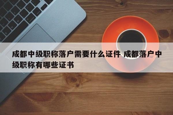 成都中级职称落户需要什么证件 成都落户中级职称有哪些证书 成都中级职称落户需要什么证件 成都落户中级职称有哪些证书