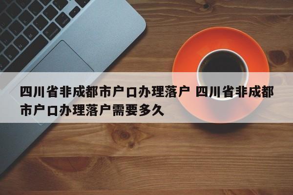 四川省非成都市户口办理落户 四川省非成都市户口办理落户需要多久 四川省非成都市户口办理落户 四川省非成都市户口办理落户需要多久