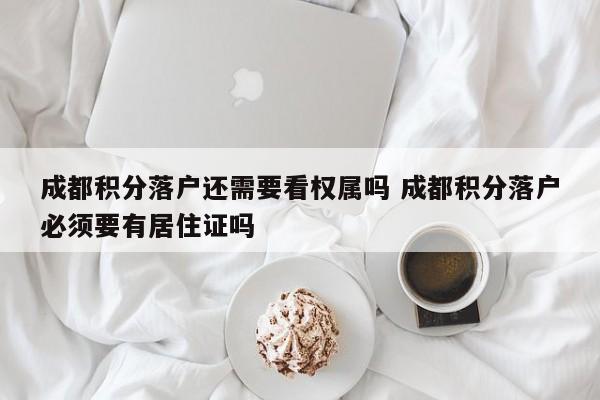 成都积分落户还需要看权属吗 成都积分落户必须要有居住证吗 成都积分落户还需要看权属吗 成都积分落户必须要有居住证吗