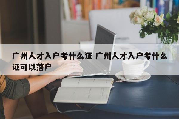 广州人才入户考什么证 广州人才入户考什么证可以落户 广州人才入户考什么证 广州人才入户考什么证可以落户