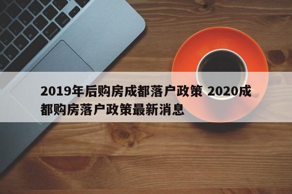 2019年后购房成都落户政策 2020成都购房落户政策最新消息 2019年后购房成都落户政策 2020成都购房落户政策最新消息