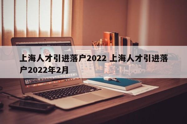 上海人才引进落户2022 上海人才引进落户2022年2月 上海人才引进落户2022 上海人才引进落户2022年2月