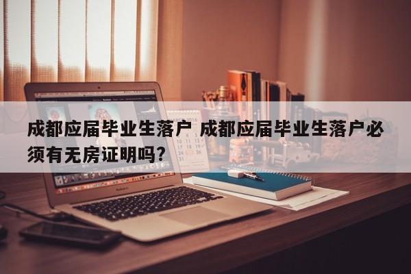 成都应届毕业生落户 成都应届毕业生落户必须有无房证明吗? 成都应届毕业生落户 成都应届毕业生落户必须有无房证明吗?