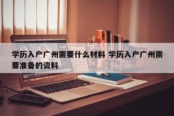 学历入户广州需要什么材料 学历入户广州需要准备的资料