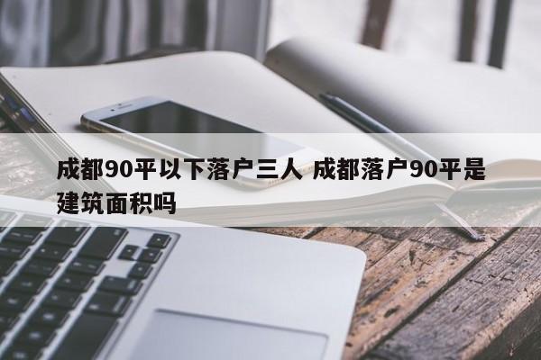 成都90平以下落户三人 成都落户90平是建筑面积吗 成都90平以下落户三人 成都落户90平是建筑面积吗