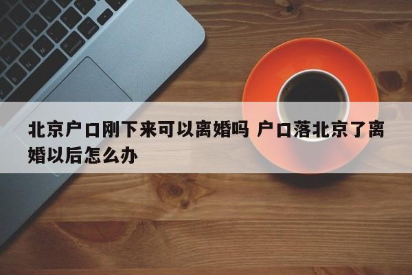北京户口刚下来可以离婚吗 户口落北京了离婚以后怎么办 北京户口刚下来可以离婚吗 户口落北京了离婚以后怎么办