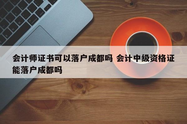会计师证书可以落户成都吗 会计中级资格证能落户成都吗 会计师证书可以落户成都吗 会计中级资格证能落户成都吗