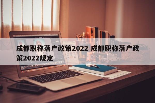 成都职称落户政策2022 成都职称落户政策2022规定 成都职称落户政策2022 成都职称落户政策2022规定