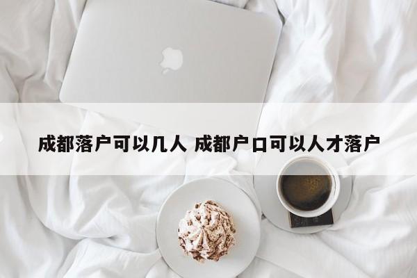 成都落户可以几人 成都户口可以人才落户 成都落户可以几人 成都户口可以人才落户