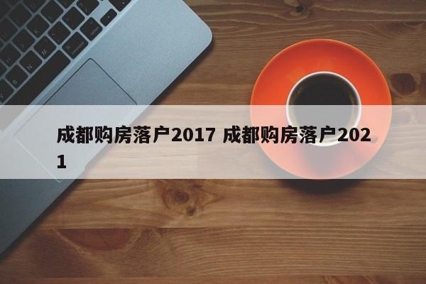 成都购房落户2017 成都购房落户2021 成都购房落户2017 成都购房落户2021