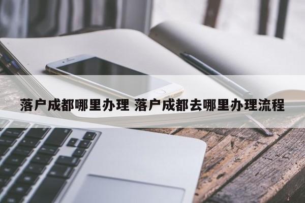 落户成都哪里办理 落户成都去哪里办理流程