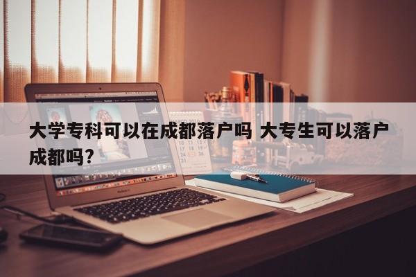 大学专科可以在成都落户吗 大专生可以落户成都吗?