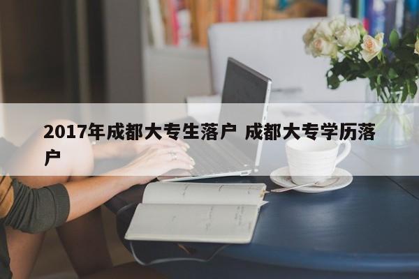 2017年成都大专生落户 成都大专学历落户 2017年成都大专生落户 成都大专学历落户