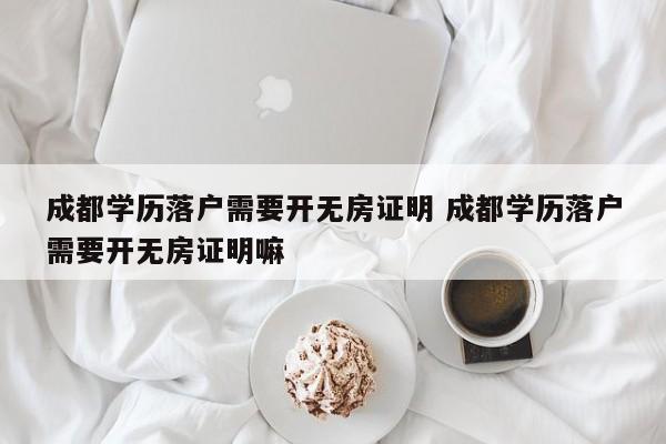 成都学历落户需要开无房证明 成都学历落户需要开无房证明嘛 成都学历落户需要开无房证明 成都学历落户需要开无房证明嘛