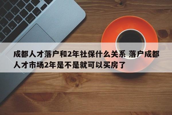 成都人才落户和2年社保什么关系 落户成都人才市场2年是不是就可以买房了 成都人才落户和2年社保什么关系 落户成都人才市场2年是不是就可以买房了
