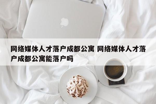 网络媒体人才落户成都公寓 网络媒体人才落户成都公寓能落户吗 网络媒体人才落户成都公寓 网络媒体人才落户成都公寓能落户吗