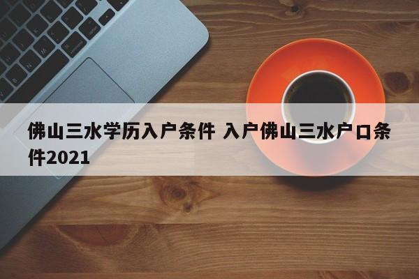 佛山三水学历入户条件 入户佛山三水户口条件2021
