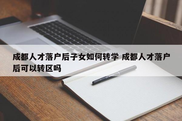 成都人才落户后子女如何转学 成都人才落户后可以转区吗 成都人才落户后子女如何转学 成都人才落户后可以转区吗