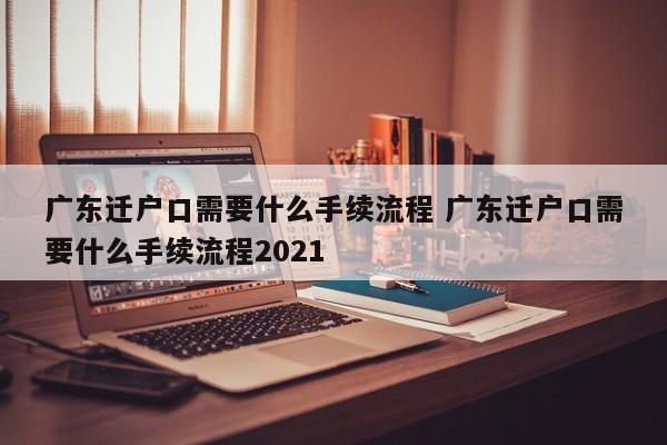 广东迁户口需要什么手续流程 广东迁户口需要什么手续流程2021 广东迁户口需要什么手续流程 广东迁户口需要什么手续流程2021