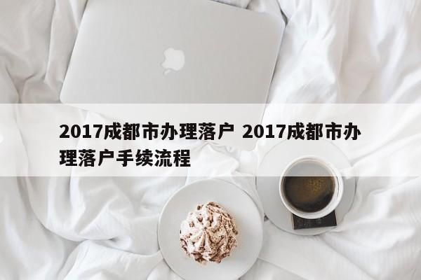 2017成都市办理落户 2017成都市办理落户手续流程 2017成都市办理落户 2017成都市办理落户手续流程
