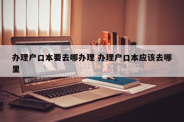 办理户口本要去哪办理 办理户口本应该去哪里 办理户口本要去哪办理 办理户口本应该去哪里