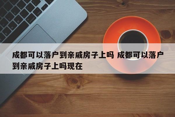成都可以落户到亲戚房子上吗 成都可以落户到亲戚房子上吗现在 成都可以落户到亲戚房子上吗 成都可以落户到亲戚房子上吗现在