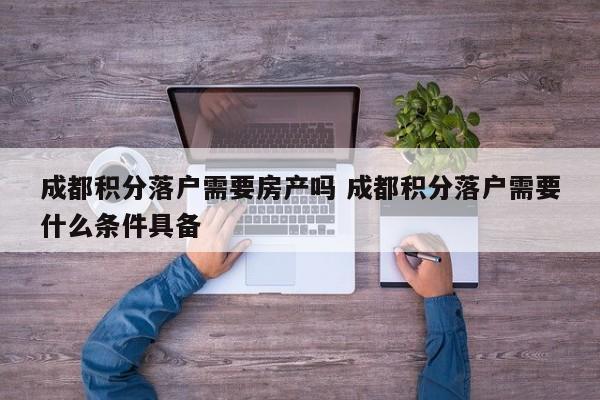 成都积分落户需要房产吗 成都积分落户需要什么条件具备 成都积分落户需要房产吗 成都积分落户需要什么条件具备