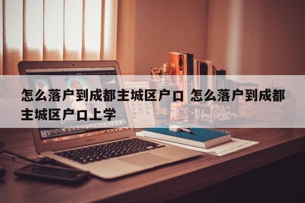 怎么落户到成都主城区户口 怎么落户到成都主城区户口上学