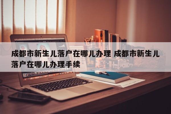 成都市新生儿落户在哪儿办理 成都市新生儿落户在哪儿办理手续 成都市新生儿落户在哪儿办理 成都市新生儿落户在哪儿办理手续