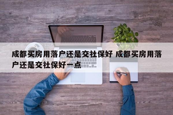 成都买房用落户还是交社保好 成都买房用落户还是交社保好一点 成都买房用落户还是交社保好 成都买房用落户还是交社保好一点