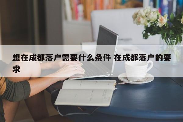 想在成都落户需要什么条件 在成都落户的要求 想在成都落户需要什么条件 在成都落户的要求