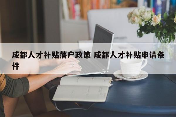 成都人才补贴落户政策 成都人才补贴申请条件 成都人才补贴落户政策 成都人才补贴申请条件