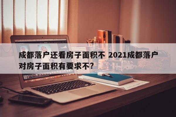 成都落户还看房子面积不 2021成都落户对房子面积有要求不? 成都落户还看房子面积不 2021成都落户对房子面积有要求不?