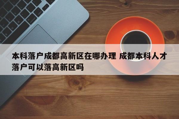 本科落户成都高新区在哪办理 成都本科人才落户可以落高新区吗