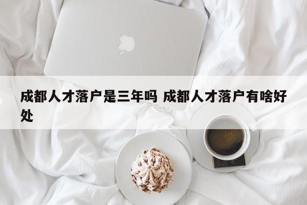 成都人才落户是三年吗 成都人才落户有啥好处 成都人才落户是三年吗 成都人才落户有啥好处
