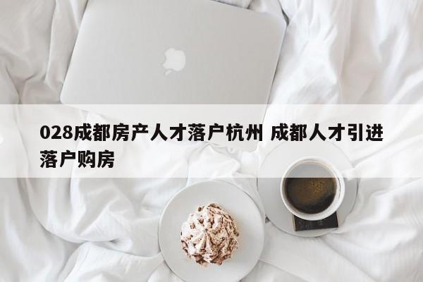 028成都房产人才落户杭州 成都人才引进落户购房 028成都房产人才落户杭州 成都人才引进落户购房