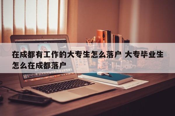 在成都有工作的大专生怎么落户 大专毕业生怎么在成都落户 在成都有工作的大专生怎么落户 大专毕业生怎么在成都落户