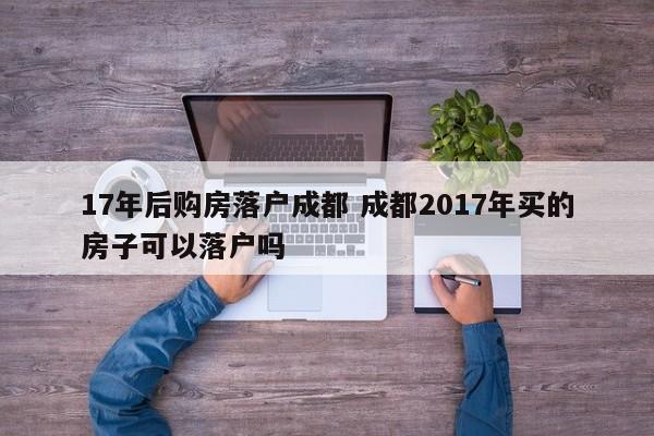 17年后购房落户成都 成都2017年买的房子可以落户吗 17年后购房落户成都 成都2017年买的房子可以落户吗