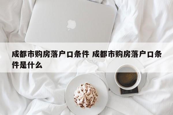 成都市购房落户口条件 成都市购房落户口条件是什么 成都市购房落户口条件 成都市购房落户口条件是什么