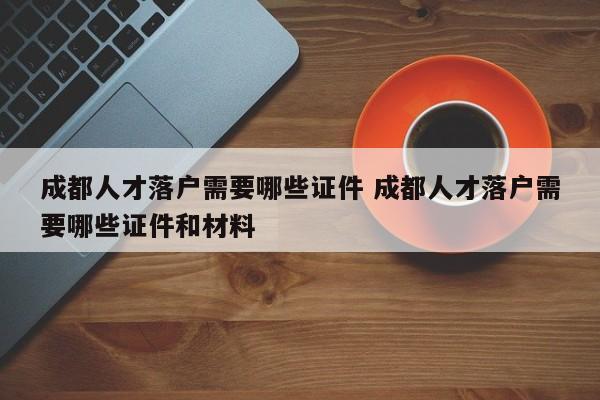成都人才落户需要哪些证件 成都人才落户需要哪些证件和材料 成都人才落户需要哪些证件 成都人才落户需要哪些证件和材料