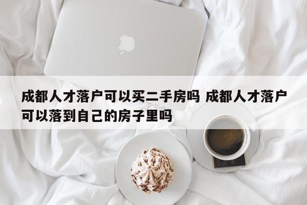 成都人才落户可以买二手房吗 成都人才落户可以落到自己的房子里吗
