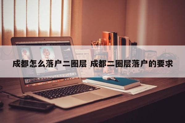 成都怎么落户二圈层 成都二圈层落户的要求 成都怎么落户二圈层 成都二圈层落户的要求