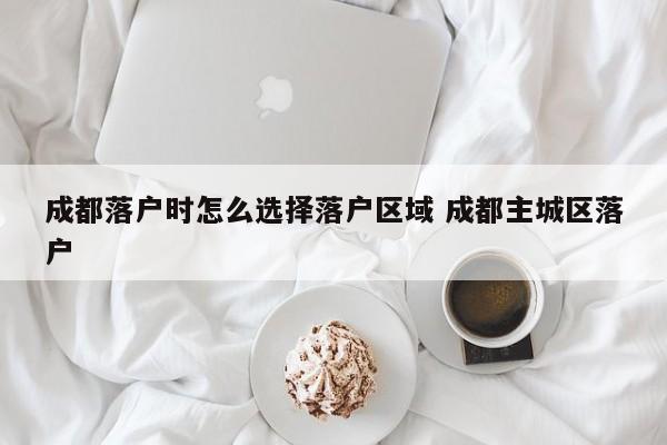 成都落户时怎么选择落户区域 成都主城区落户 成都落户时怎么选择落户区域 成都主城区落户
