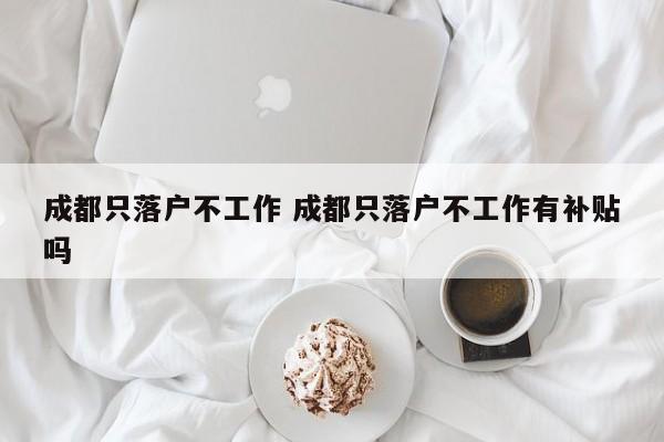 成都只落户不工作 成都只落户不工作有补贴吗 成都只落户不工作 成都只落户不工作有补贴吗