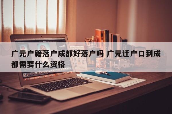 广元户籍落户成都好落户吗 广元迁户口到成都需要什么资格 广元户籍落户成都好落户吗 广元迁户口到成都需要什么资格