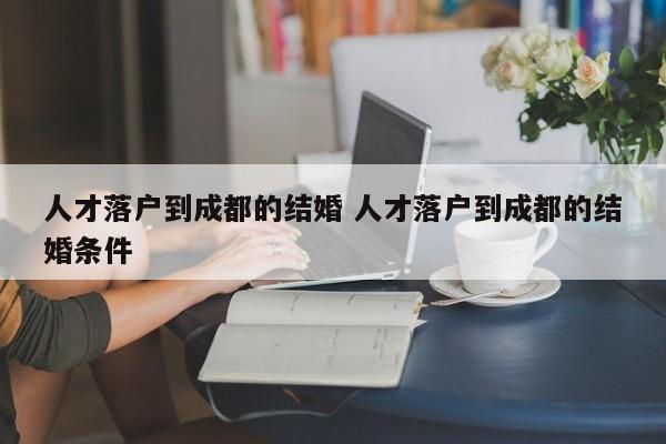 人才落户到成都的结婚 人才落户到成都的结婚条件