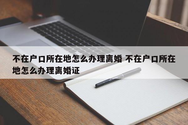 不在户口所在地怎么办理离婚 不在户口所在地怎么办理离婚证 不在户口所在地怎么办理离婚 不在户口所在地怎么办理离婚证