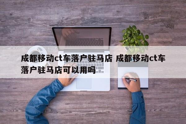 成都移动ct车落户驻马店 成都移动ct车落户驻马店可以用吗 成都移动ct车落户驻马店 成都移动ct车落户驻马店可以用吗