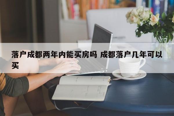 落户成都两年内能买房吗 成都落户几年可以买 落户成都两年内能买房吗 成都落户几年可以买