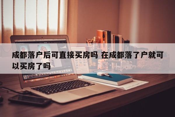 成都落户后可直接买房吗 在成都落了户就可以买房了吗 成都落户后可直接买房吗 在成都落了户就可以买房了吗